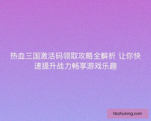热血三国激活码领取攻略全解析 让你快速提升战力畅享游戏乐趣