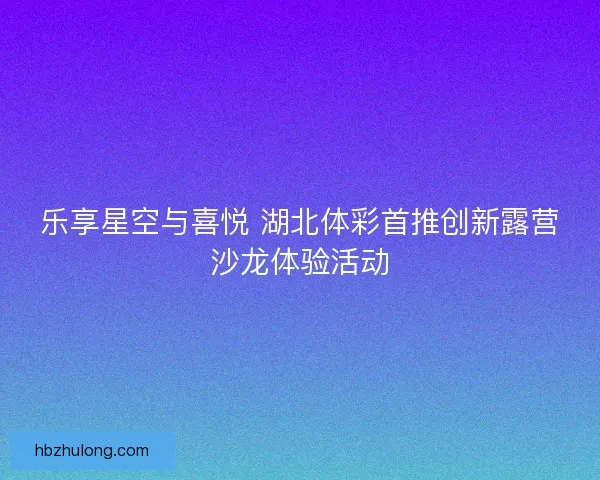 乐享星空与喜悦 湖北体彩首推创新露营沙龙体验活动