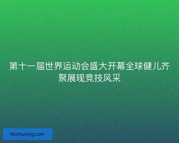 第十一届世界运动会盛大开幕全球健儿齐聚展现竞技风采