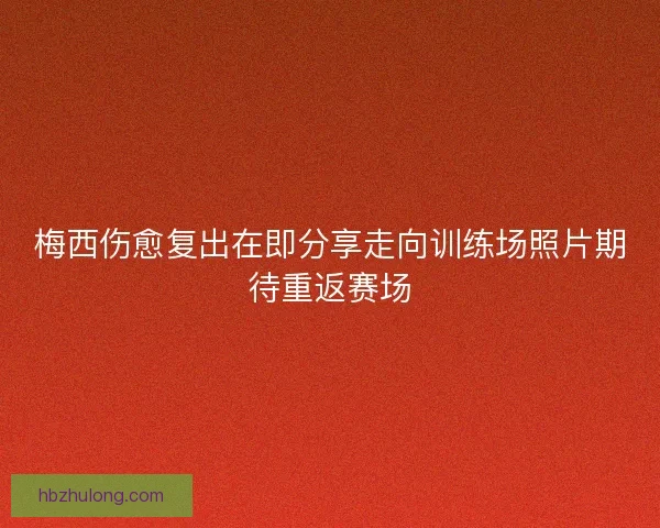 梅西伤愈复出在即分享走向训练场照片期待重返赛场