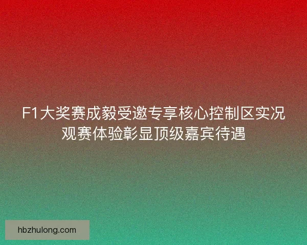 F1大奖赛成毅受邀专享核心控制区实况观赛体验彰显顶级嘉宾待遇