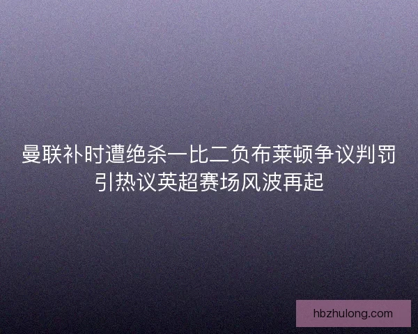 曼联补时遭绝杀一比二负布莱顿争议判罚引热议英超赛场风波再起