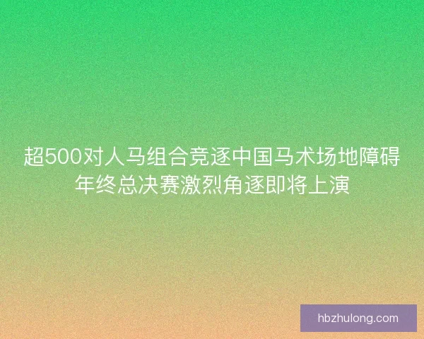 超500对人马组合竞逐中国马术场地障碍年终总决赛激烈角逐即将上演