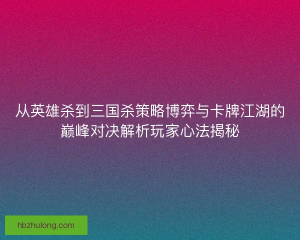 从英雄杀到三国杀策略博弈与卡牌江湖的巅峰对决解析玩家心法揭秘