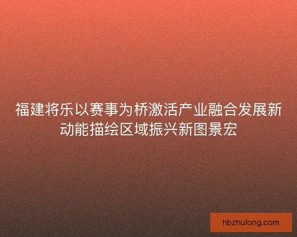 福建将乐以赛事为桥激活产业融合发展新动能描绘区域振兴新图景宏