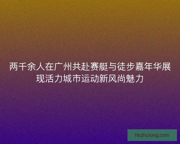 两千余人在广州共赴赛艇与徒步嘉年华展现活力城市运动新风尚魅力