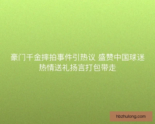 豪门千金摔拍事件引热议 盛赞中国球迷热情送礼扬言打包带走