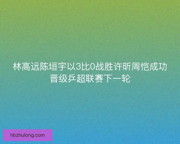 林高远陈垣宇以3比0战胜许昕周恺成功晋级乒超联赛下一轮